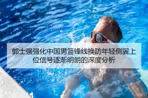 郭士强强化中国男篮锋线换防年轻侧翼上位信号逐渐明朗的深度分析
