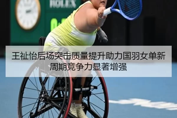 王祉怡后场突击质量提升助力国羽女单新周期竞争力显著增强
